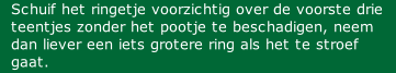Schuif het ringetje voorzichtig over de voorste drie teentjes zonder het pootje te beschadigen, neem dan liever een iets grotere ring als het te stroef gaat.