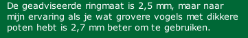 De geadviseerde ringmaat is 2,5 mm, maar naar mijn ervaring als je wat grovere vogels met dikkere poten hebt is 2,7 mm beter om te gebruiken.
