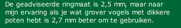 De geadviseerde ringmaat is 2,5 mm, maar naar mijn ervaring als je wat grover vogels met dikkere poten hebt is 2,7 mm beter om te gebruiken.